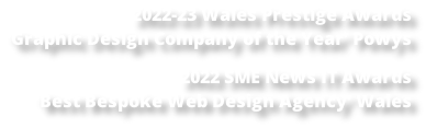 2022-23 Wales Prestige Awards  ‘Graphic Design Company of the Year’ Powys  2022 SME News IT Awards  ‘Best Bespoke Web Design Agency’ Wales